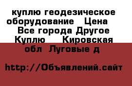 куплю геодезическое оборудование › Цена ­ - - Все города Другое » Куплю   . Кировская обл.,Луговые д.